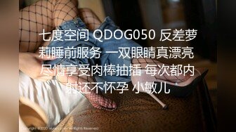 七度空间 QDOG050 反差萝莉睡前服务 一双眼睛真漂亮 尽情享受肉棒抽插 每次都内射还不怀孕 小敏儿