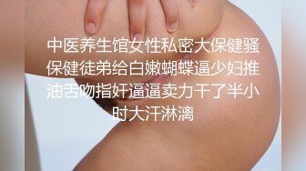 中医养生馆女性私密大保健骚保健徒弟给白嫩蝴蝶逼少妇推油舌吻指奸逼逼卖力干了半小时大汗淋漓