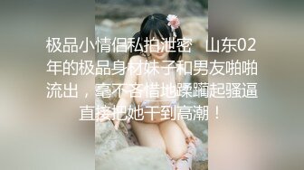 极品小情侣私拍泄密✿山东02年的极品身材妹子和男友啪啪流出，毫不吝惜地蹂躏起骚逼直接把她干到高潮！