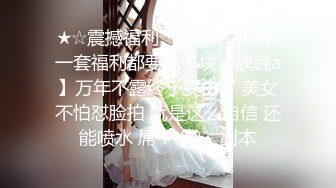 ★☆震撼福利☆★重磅！以前一套福利都要几千块【魏巍a】万年不露终于妥协了 美女不怕怼脸拍 就是这么自信 还能喷水 屌！ (4) - 副本