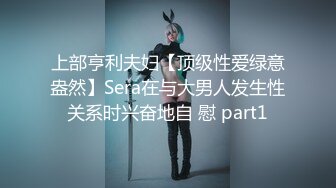 上部亨利夫妇【顶级性爱绿意盎然】Sera在与大男人发生性关系时兴奋地自 慰 part1