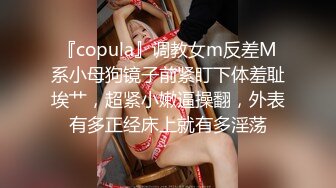 『copula』调教女m反差M系小母狗镜子前紧盯下体羞耻埃艹，超紧小嫩逼操翻，外表有多正经床上就有多淫荡