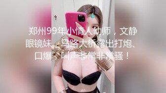 郑州99年小情人幼师，文静眼镜妹，马路大桥露出打炮、口爆，叫声非常非常骚！