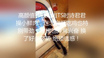 高颜值神仙姐姐TS时诗君君操小鲜肉，迷恋容颜吃鸡也特别带劲，被操也异常兴奋 换了好多姿势 绝顶诱惑！