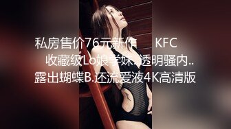 私房售价76元新作❤️KFC⭐⭐⭐收藏级Lo娘学妹..透明骚内..露出蝴蝶B.还流爱液4K高清版