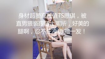 身材超赞高颜值TS思琪，被直男猥亵跟随上厕所，好美的腿啊，忍不住冲动 撸一发！！