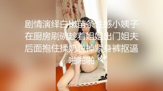 剧情演绎白嫩苗条性感小姨子在厨房刷碗趁着姐姐出门姐夫后面抱住揉奶脱掉紧身裤抠逼啪啪啪