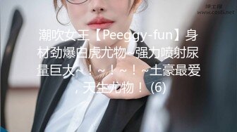 潮吹女王【Peeggy-fun】身材劲爆白虎尤物~强力喷射尿量巨大~！~！~！~土豪最爱，天生尤物！ (6)