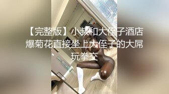 【完整版】小叔和大侄子酒店爆菊花直接坐上大侄子的大屌玩拳交