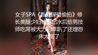 女子SPA《私处保健偷拍》修长美腿少妇被抠出水后给男技师吃屌被大力的草趴了还埋怨床太高了