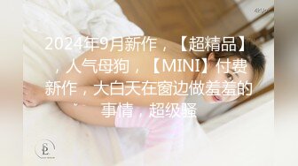 2024年9月新作，【超精品】，人气母狗，【MINI】付费新作，大白天在窗边做羞羞的事情，超级骚