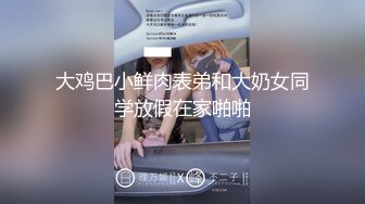 大鸡巴小鲜肉表弟和大奶女同学放假在家啪啪