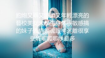 約炮又乖又溫柔又年輕漂亮的藝校美女大學生身体很敏感搞的妹子表情銷魂眼神迷離很享受呱唧呱唧水挺多