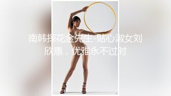 南韩探花金先生-贴心淑女刘欣惠，优雅永不过时