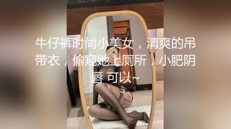 牛仔裤时尚小美女，清爽的吊带衣，偷窥她上厕所，小肥阴唇 可以~