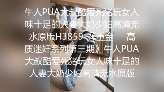 牛人PUA大叔酷爱死猪玩女人味十足的人妻大奶少妇高清无水原版H3859-《重金㊙️高质迷奸系列第三期》牛人PUA大叔酷爱死猪玩女人味十足的人妻大奶少妇高清无水原版