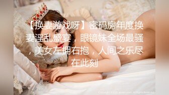 【换妻游戏呀】密码房年度换妻淫乱盛宴，眼镜妹全场最骚，美女左拥右抱，人间之乐尽在此刻