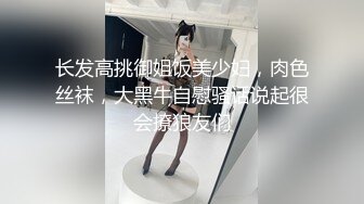 长发高挑御姐饭美少妇，肉色丝袜，大黑牛自慰骚话说起很会撩狼友们