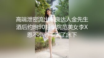 高端泄密流出泡良达人金先生酒后约炮90后学院范美女李X恩不小心干到了床下