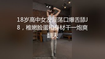 18岁高中女友淫荡口爆舌舔J8，稚嫩脸蛋和身材干一炮爽翻天