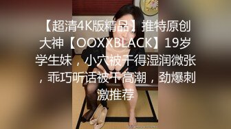 【超清4K版精品】推特原创大神【OOXXBLACK】19岁学生妹，小穴被干得湿润微张，乖巧听话被干高潮，劲爆刺激推荐