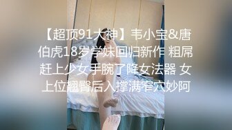 【超顶91大神】韦小宝&唐伯虎18岁学妹回归新作 粗屌赶上少女手腕了降女法器 女上位翘臀后入撑满窄穴妙阿