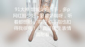 91大神 增城少妇杀手，多p网红脸少妇，好能娇喘呀，听着都想射，'哥哥 你手指也扣得我很爽！‘ 真是骚货 表情真耐看