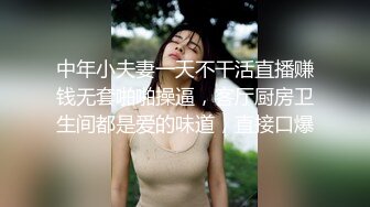 中年小夫妻一天不干活直播赚钱无套啪啪操逼，客厅厨房卫生间都是爱的味道，直接口爆