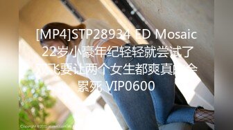 [MP4]STP28934 ED Mosaic 22岁小豪年纪轻轻就尝试了双飞要让两个女生都爽真的会累死 VIP0600