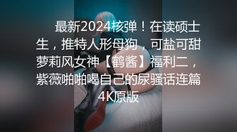 ❤️最新2024核弹！在读硕士生，推特人形母狗，可盐可甜萝莉风女神【鹤酱】福利二，紫薇啪啪喝自己的尿骚话连篇4K原版