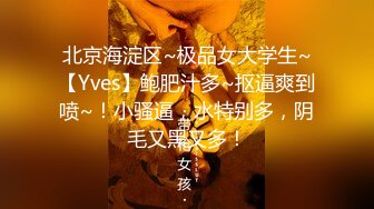 北京海淀区~极品女大学生~【Yves】鲍肥汁多~抠逼爽到喷~！小骚逼，水特别多，阴毛又黑又多！