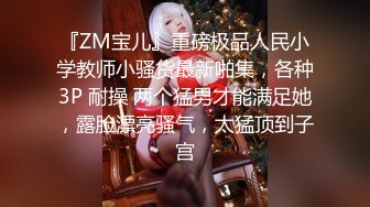 『ZM宝儿』重磅极品人民小学教师小骚货最新啪集，各种3P 耐操 两个猛男才能满足她，露脸漂亮骚气，太猛顶到子宫