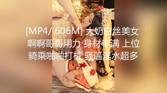 [MP4/ 606M] 大奶白丝美女 啊啊哥哥用力 身材丰满 上位骑乘啪啪打桩 骚逼淫水超多