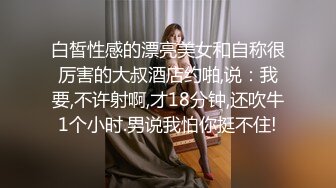 白皙性感的漂亮美女和自称很厉害的大叔酒店约啪,说：我要,不许射啊,才18分钟,还吹牛1个小时.男说我怕你挺不住!