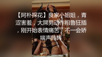 【阿朴探花】良家小姐姐，青涩害羞，大屌男动作粗鲁狂插，刚开始表情痛苦，不一会娇喘声阵阵