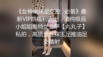 《女神嫩妹足交控✿必备》最新VIP群福利流出，清纯极品小姐姐推特女菩萨【丸丸子】私拍，高质量丝袜玉足推油足交精射