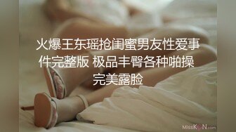 火爆王东瑶抢闺蜜男友性爱事件完整版 极品丰臀各种啪操 完美露脸