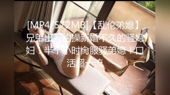 [MP4/572MB]【乱伦弟媳】兄弟出差约操新婚不久的骚媳妇！半个小时肏服骚弟媳！口活超一流