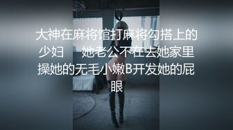 大神在麻将馆打麻将勾搭上的少妇❤️她老公不在去她家里操她的无毛小嫩B开发她的屁眼