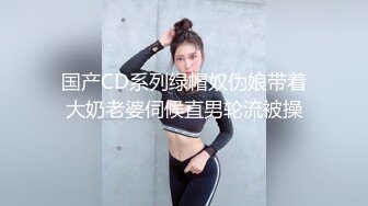 国产CD系列绿帽奴伪娘带着大奶老婆伺候直男轮流被操