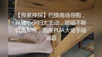 【良家神探】约操商场导购，风骚小少妇太主动，娇喘不断饥渴异常，泡良PUA大佬手段高超