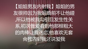 【姐姐男友内射我】姐姐的男友很帅因为我姐婚前不让他碰,所以他被我勾引且发生性关系,初次做爱看到他那根粗大的肉棒让我迷恋,他喜欢无套肏我内射我还说爱我