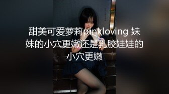 甜美可爱萝莉pinkloving 妹妹的小穴更嫩还是乳胶娃娃的小穴更嫩