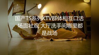 国产TS系列KTV群体相互口活 场面壮观 大厅洗手间哪里都是战场