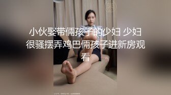 小伙娶带倆孩子的少妇 少妇很骚摆弄鸡巴倆孩子进新房观看