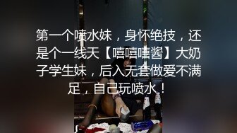 第一个喷水妹，身怀绝技，还是个一线天【嘻嘻嘻酱】大奶子学生妹，后入无套做爱不满足，自己玩喷水！