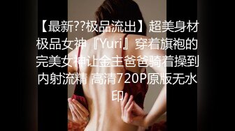 【最新??极品流出】超美身材极品女神『Yuri』穿着旗袍的完美女神让金主爸爸骑着操到内射流精 高清720P原版无水印