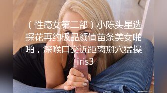 （性瘾女第二部）小陈头星选探花再约极品颜值苗条美女啪啪，深喉口交近距离掰穴猛操_iris3