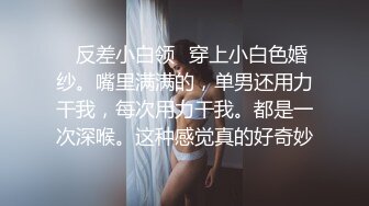 ✨反差小白领✨穿上小白色婚纱。嘴里满满的，单男还用力干我，每次用力干我。都是一次深喉。这种感觉真的好奇妙