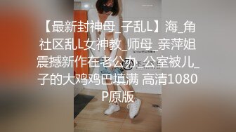 【最新封神母_子乱L】海_角社区乱L女神教_师母_亲萍姐震撼新作在老公办_公室被儿_子的大鸡鸡巴填满 高清1080P原版